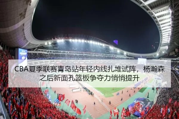 CBA夏季联赛青岛站年轻内线扎堆试阵，杨瀚森之后新面孔篮板争夺力悄悄提升
