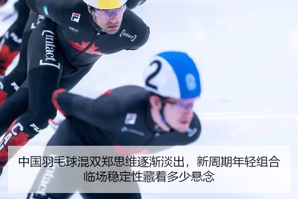 中国羽毛球混双郑思维逐渐淡出，新周期年轻组合临场稳定性藏着多少悬念
